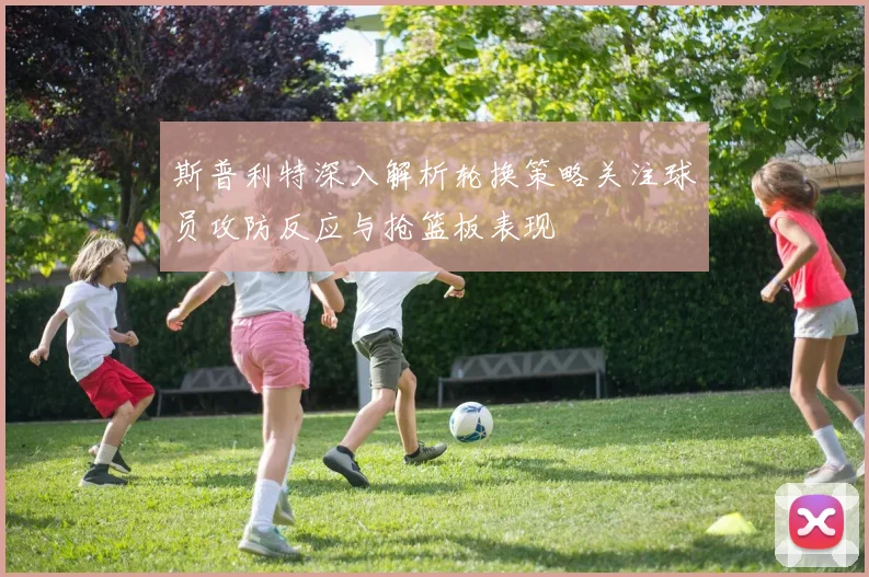 斯普利特深入解析轮换策略关注球员攻防反应与抢篮板表现