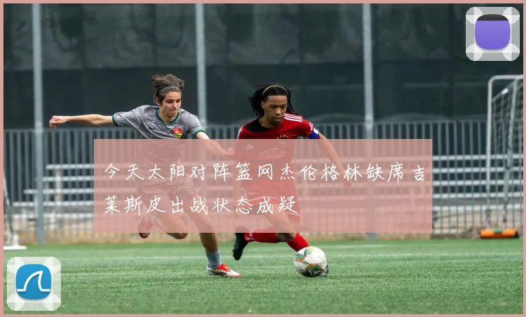 今天太阳对阵篮网杰伦格林缺席吉莱斯皮出战状态成疑