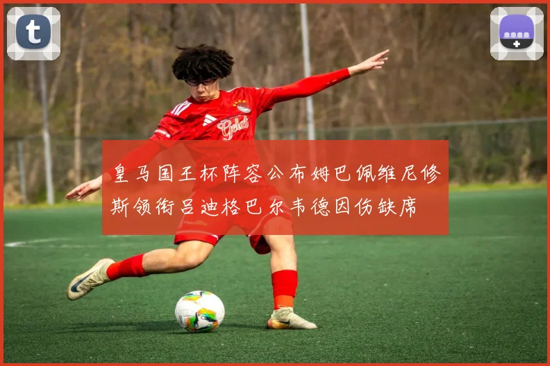 皇马国王杯阵容公布姆巴佩维尼修斯领衔吕迪格巴尔韦德因伤缺席