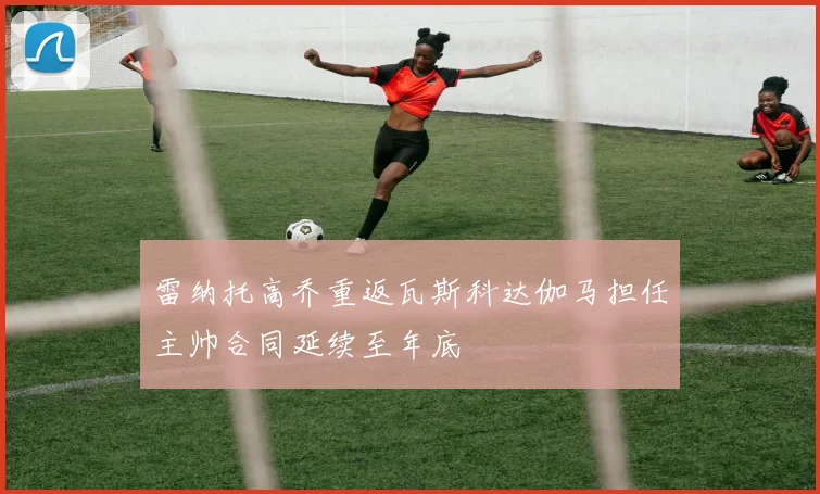 雷纳托高乔重返瓦斯科达伽马担任主帅合同延续至年底