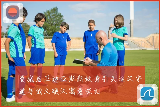 曼城后卫迪亚斯新纹身引关注汉字道与俄文硬汉寓意深刻