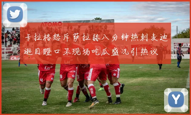 卡拉格怒斥萨拉赫八分钟热刺麦迪逊目瞪口呆现场吃瓜盛况引热议