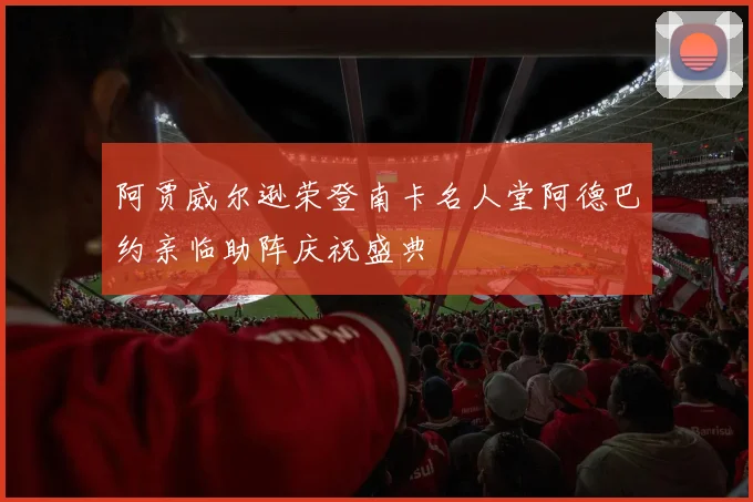 阿贾威尔逊荣登南卡名人堂阿德巴约亲临助阵庆祝盛典