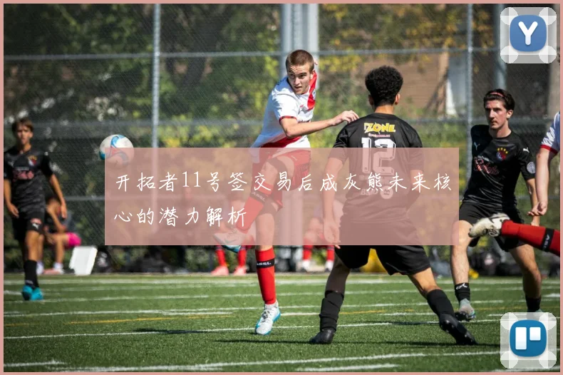 开拓者11号签交易后成灰熊未来核心的潜力解析