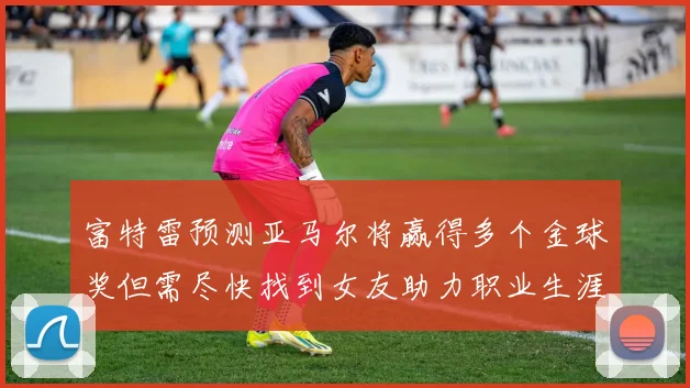 富特雷预测亚马尔将赢得多个金球奖但需尽快找到女友助力职业生涯