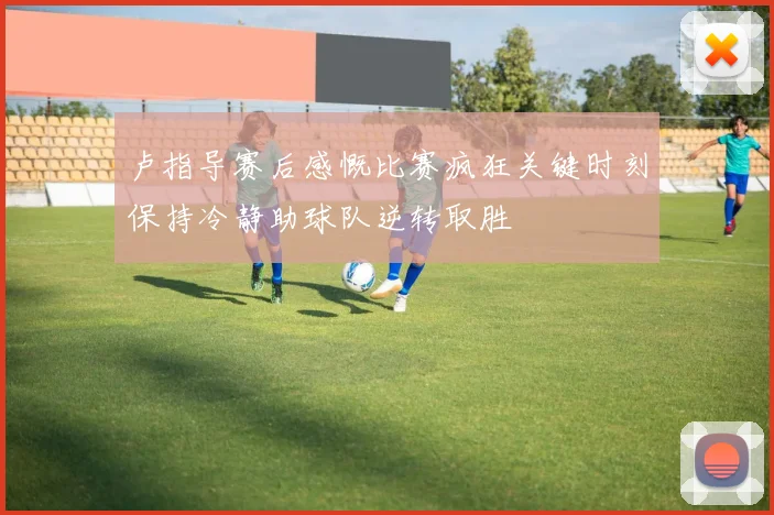 卢指导赛后感慨比赛疯狂关键时刻保持冷静助球队逆转取胜