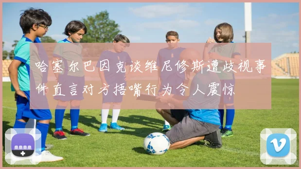 哈塞尔巴因克谈维尼修斯遭歧视事件直言对方捂嘴行为令人震惊