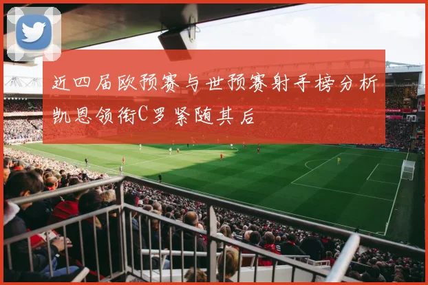 近四届欧预赛与世预赛射手榜分析凯恩领衔C罗紧随其后