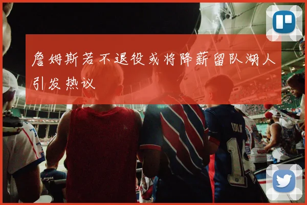 詹姆斯若不退役或将降薪留队湖人引发热议