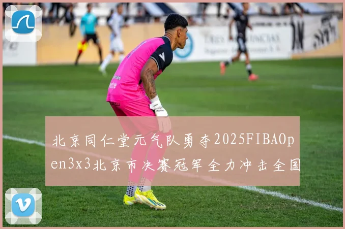 北京同仁堂元气队勇夺2025FIBAOpen3x3北京市决赛冠军全力冲击全国赛场