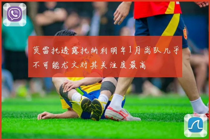 莫雷托透露托纳利明年1月离队几乎不可能尤文对其关注度最高