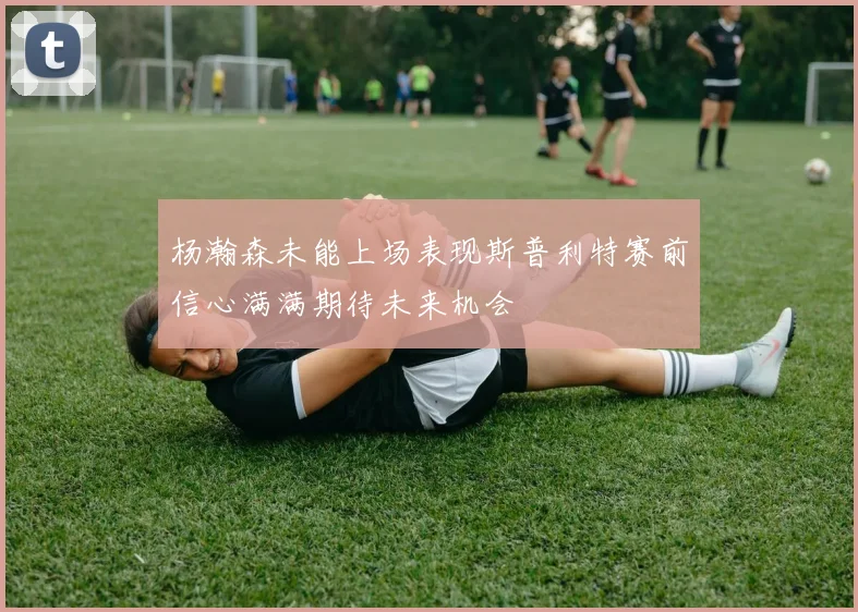 杨瀚森未能上场表现斯普利特赛前信心满满期待未来机会