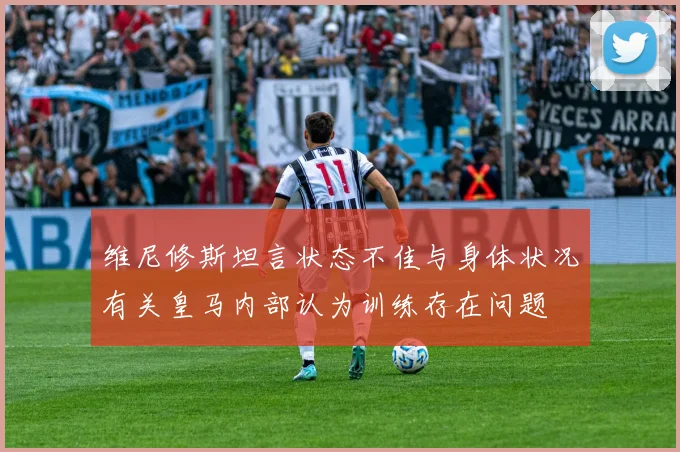 维尼修斯坦言状态不佳与身体状况有关皇马内部认为训练存在问题