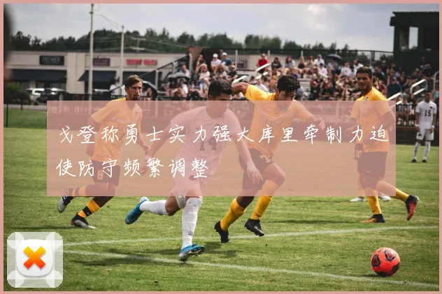 戈登称勇士实力强大库里牵制力迫使防守频繁调整