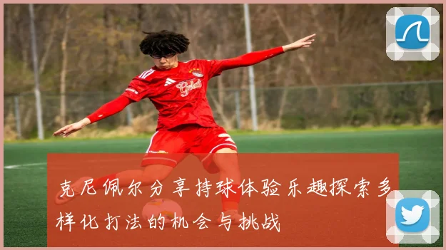 克尼佩尔分享持球体验乐趣探索多样化打法的机会与挑战