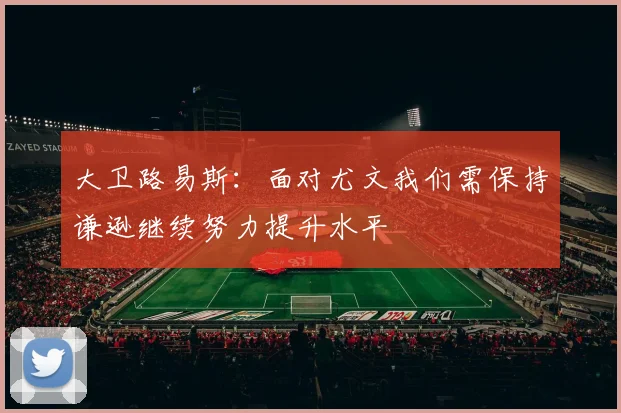 大卫路易斯：面对尤文我们需保持谦逊继续努力提升水平