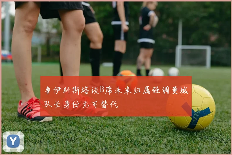 鲁伊科斯塔谈B席未来归属强调曼城队长身份无可替代