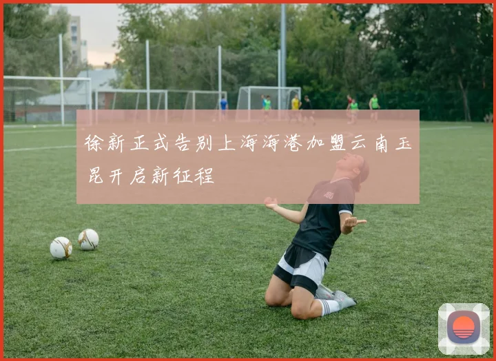 徐新正式告别上海海港加盟云南玉昆开启新征程