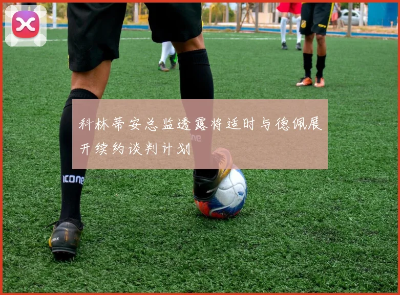科林蒂安总监透露将适时与德佩展开续约谈判计划
