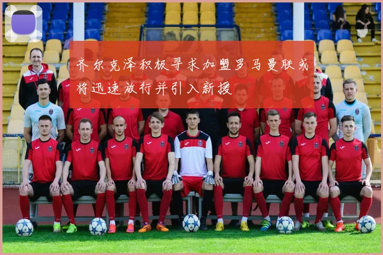 齐尔克泽积极寻求加盟罗马曼联或将迅速放行并引入新援