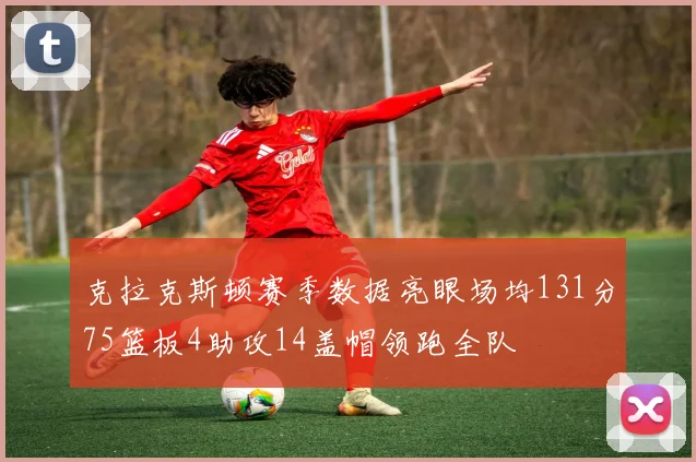克拉克斯顿赛季数据亮眼场均131分75篮板4助攻14盖帽领跑全队