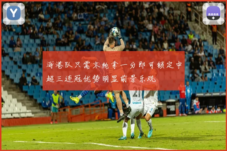 海港队只需末轮拿一分即可锁定中超三连冠优势明显前景乐观