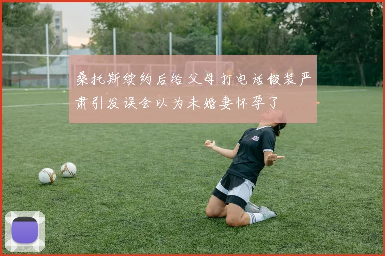 桑托斯续约后给父母打电话假装严肃引发误会以为未婚妻怀孕了