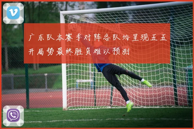 广东队本赛季对阵各队均呈现五五开局势最终胜负难以预测