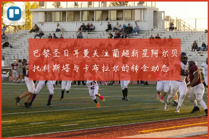 巴黎圣日耳曼关注葡超新星阿尔贝托科斯塔与卡布拉尔的转会动态