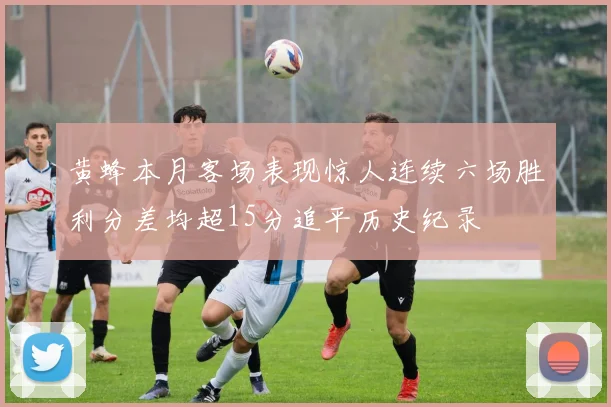 黄蜂本月客场表现惊人连续六场胜利分差均超15分追平历史纪录