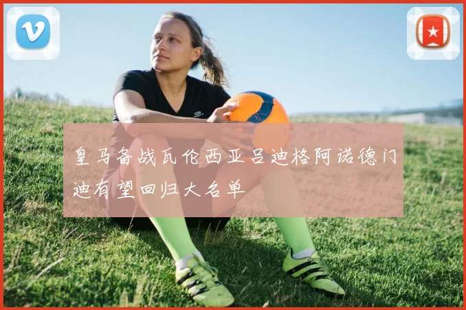 皇马备战瓦伦西亚吕迪格阿诺德门迪有望回归大名单