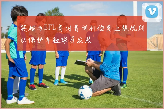 英超与EFL商讨青训补偿费上限规则以保护年轻球员发展